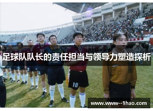 足球队队长的责任担当与领导力塑造探析 足球队队长的责任担当与领导力塑造探析