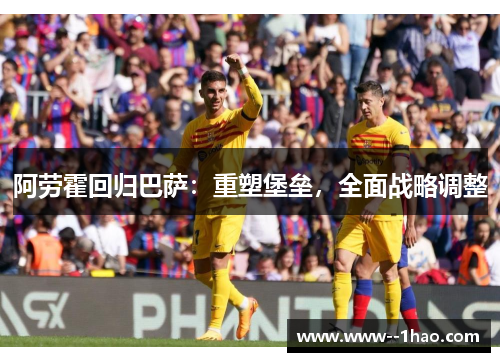 阿劳霍回归巴萨：重塑堡垒，全面战略调整