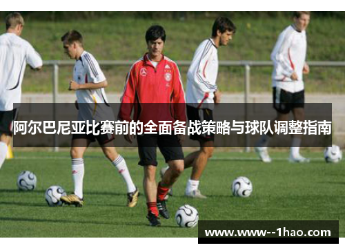 阿尔巴尼亚比赛前的全面备战策略与球队调整指南 阿尔巴尼亚比赛前的全面备战策略与球队调整指南