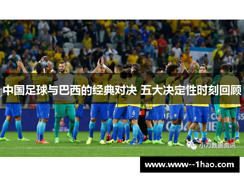中国足球与巴西的经典对决 五大决定性时刻回顾 中国足球与巴西的经典对决 五大决定性时刻回顾