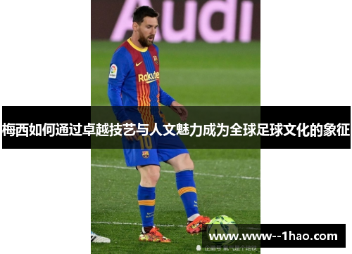 梅西如何通过卓越技艺与人文魅力成为全球足球文化的象征