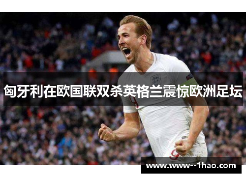 匈牙利在欧国联双杀英格兰震惊欧洲足坛 匈牙利在欧国联双杀英格兰震惊欧洲足坛