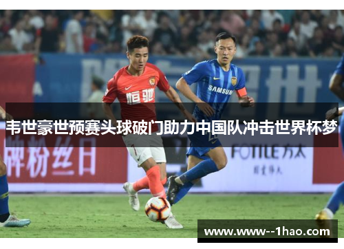 韦世豪世预赛头球破门助力中国队冲击世界杯梦